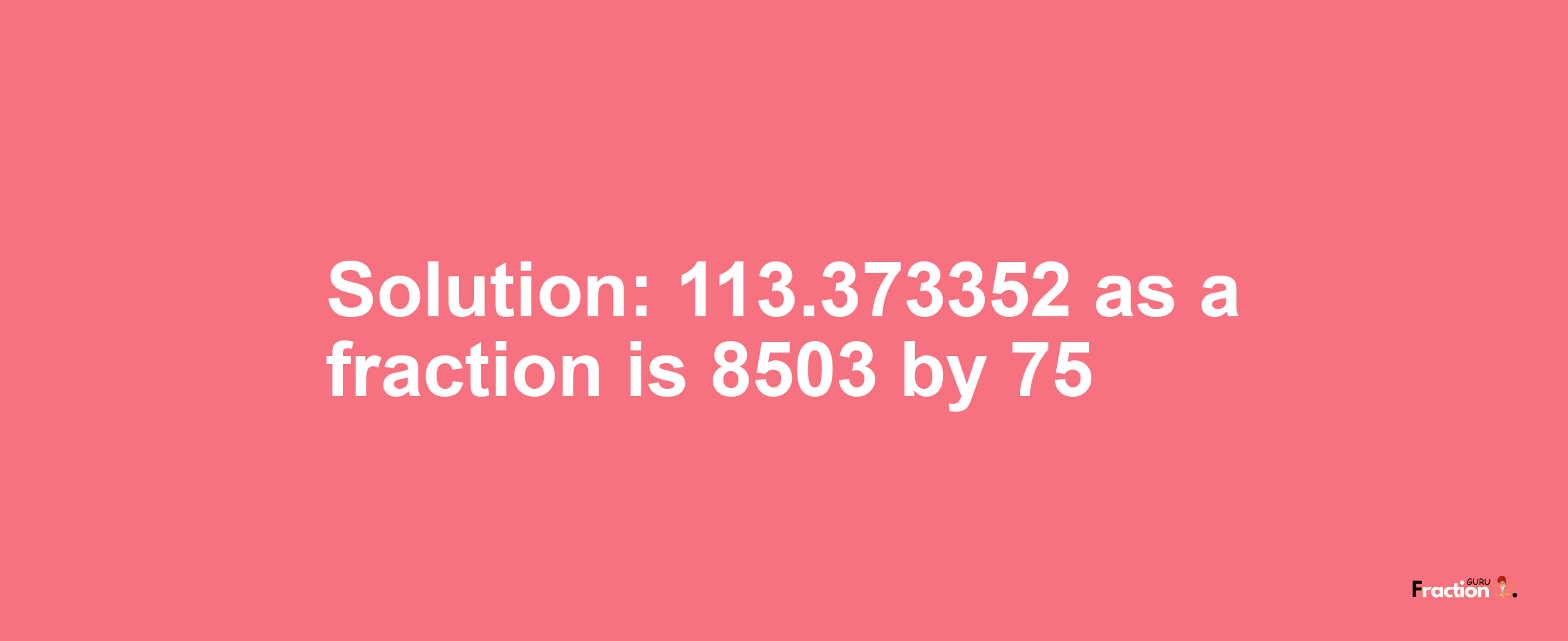 Solution:113.373352 as a fraction is 8503/75